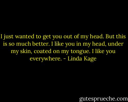 I just wanted to get you out of my head. But this is so much better. I like you in my head, under my skin, coated on my tongue. I like you everywhere. - Linda Kage