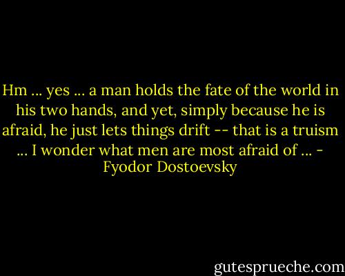 Hm ... yes ... a man holds the fate of the world in his two hands, and yet, simply because he is afraid, he just lets things drift -- that is a truism ... I wonder what men are most afraid of ... - Fyodor Dostoevsky