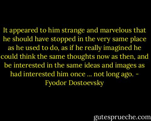 It appeared to him strange and marvelous that he should have stopped in the very same place as he used to do, as if he really imagined he could think the same thoughts now as then, and be interested in the same ideas and images as had interested him once ... not long ago. - Fyodor Dostoevsky