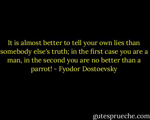 It is almost better to tell your own lies than somebody else's truth; in the first case you are a man, in the second you are no better than a parrot! - Fyodor Dostoevsky