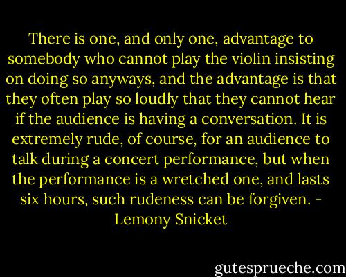 There is one, and only one, advantage to somebody who cannot play the violin insisting on doing so anyways, and the advantage is that they often play so loudly that they cannot hear if the audience is having a conversation. It is extremely rude, of course, for an audience to talk during a concert performance, but when the performance is a wretched one, and lasts six hours, such rudeness can be forgiven. - Lemony Snicket
