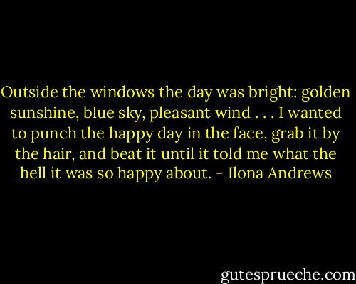 Outside the windows the day was bright: golden sunshine, blue sky, pleasant wind . . . I wanted to punch the happy day in the face, grab it by the hair, and beat it until it told me what the hell it was so happy about. - Ilona Andrews