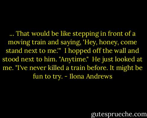 ... That would be like stepping in front of a moving train and saying, 'Hey, honey, come stand next to me.'" <br />I hopped off the wall and stood next to him. "Anytime." <br />He just looked at me.<br />"I've never killed a train before. It might be fun to try. - Ilona Andrews