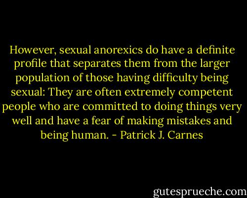 However, sexual anorexics do have a definite profile that separates them from the larger population of those having difficulty being sexual: They are often extremely competent people who are committed to doing things very well and have a fear of making mistakes and being human. - Patrick J. Carnes