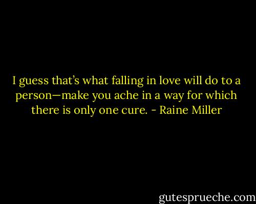 I guess that’s what falling in love will do to a person—make you ache in a way for which there is only one cure. - Raine Miller
