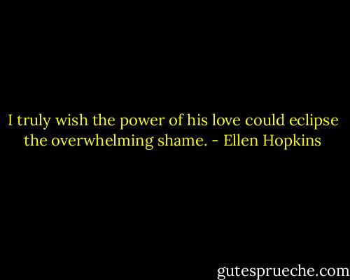 I truly wish the power of his love could eclipse the overwhelming shame. - Ellen Hopkins