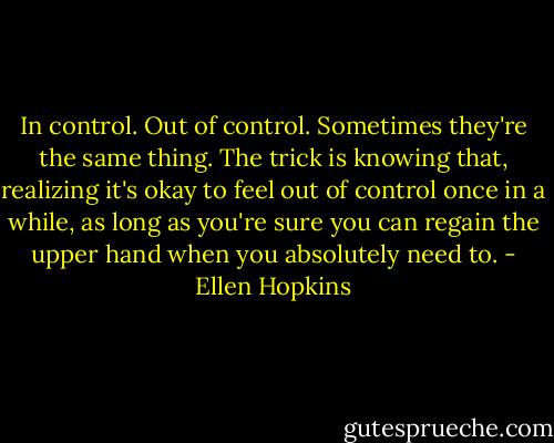 In control. Out of control. Sometimes they're the same thing. The trick is knowing that, realizing it's okay to feel out of control once in a while, as long as you're sure you can regain the upper hand when you absolutely need to. - Ellen Hopkins