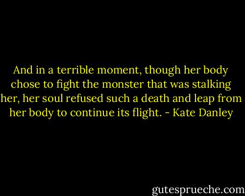 And in a terrible moment, though her body chose to fight the monster that was stalking her, her soul refused such a death and leap from her body to continue its flight. - Kate Danley