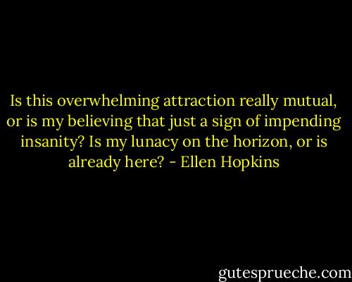 Is this overwhelming attraction really mutual, or is my believing that just a sign of impending insanity? Is my lunacy on the horizon, or is already here? - Ellen Hopkins