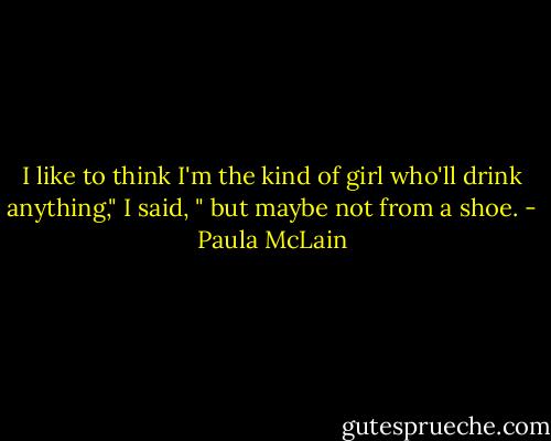I like to think I'm the kind of girl who'll drink anything," I said, " but maybe not from a shoe. - Paula McLain