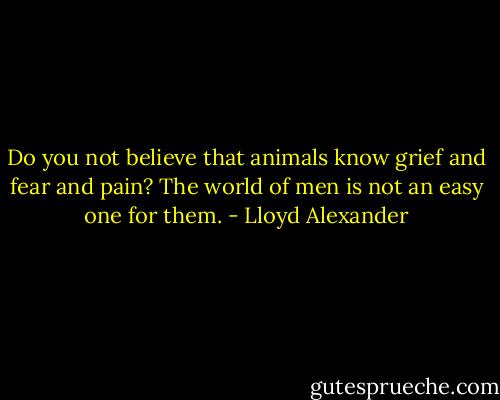 Do you not believe that animals know grief and fear and pain? The world of men is not an easy one for them. - Lloyd Alexander
