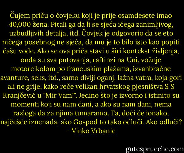 Čujem priču o čovjeku koji je prije osamdesete imao 40,000 žena. Pitali ga da li se sjeća ičega zanimljivog, uzbudljivih detalja, itd. Čovjek je odgovorio da se eto ničega posebnog ne sjeća, da mu je to bilo isto kao popiti čašu vode. Ako se ova priča stavi u širi kontekst življenja, onda su sva putovanja, raftinzi na Uni, vožnje motorcikolom po francuskim plažama, izvanbračne avanture, seks, itd., samo divlji oganj, lažna vatra, koja gori ali ne grije, kako reče velikan hrvatskog pjesništva S S Kranjčević u "Mir Vam!". Jedino što je izvorno i istinito su momenti koji su nam dani, a ako su nam dani, nema razloga da za njima tumaramo. Ta, doći će ionako, najčešće iznenada, ako Gospod to tako odluči. Ako odluči? - Vinko Vrbanic