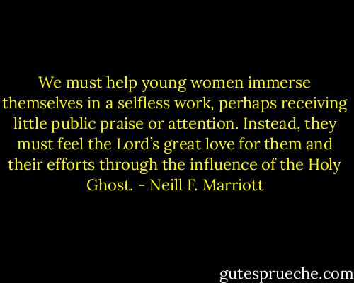 We must help young women immerse themselves in a selfless work, perhaps receiving little public praise or attention. Instead, they must feel the Lord’s great love for them and their efforts through the influence of the Holy Ghost. - Neill F. Marriott