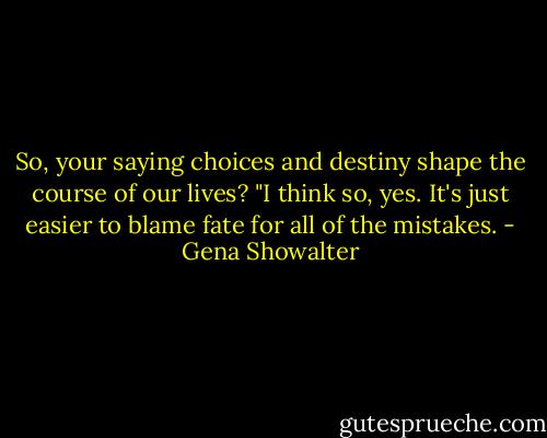 So, your saying choices and destiny shape the course of our lives? "I think so, yes. It's just easier to blame fate for all of the mistakes. - Gena Showalter