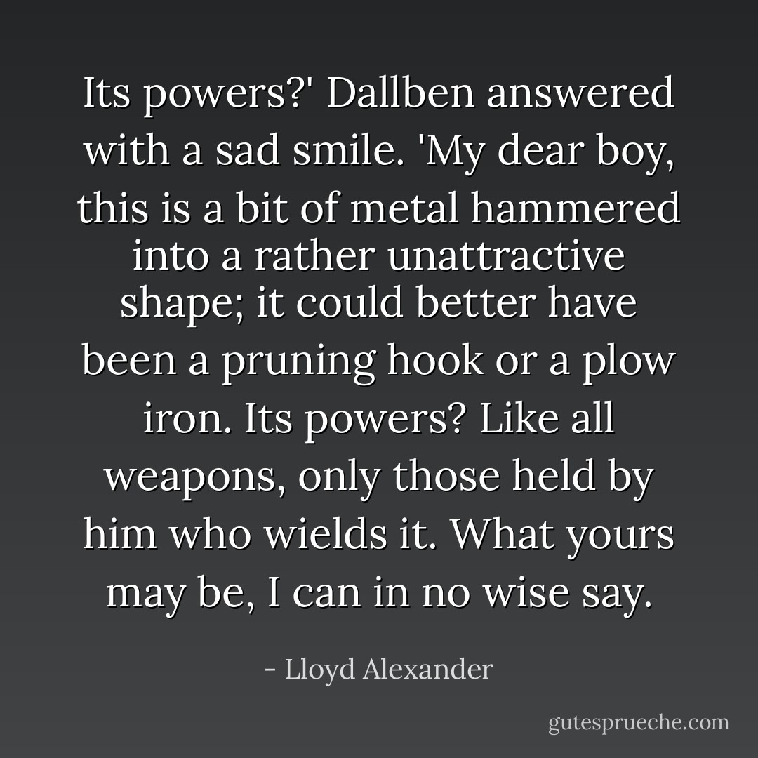 Its powers?' Dallben answered with a sad smile. 'My dear boy, this is a bit of metal hammered into a rather unattractive shape; it could better have been a pruning hook or a plow iron. Its powers? Like all weapons, only those held by him who wields it. What yours may be, I can in no wise say. - Lloyd Alexander
