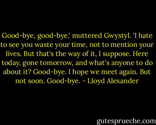 Good-bye, good-bye,' muttered Gwystyl. 'I hate to see you waste your time, not to mention your lives. But that's the way of it, I suppose. Here today, gone tomorrow, and what's anyone to do about it? Good-bye. I hope we meet again. But not soon. Good-bye. - Lloyd Alexander