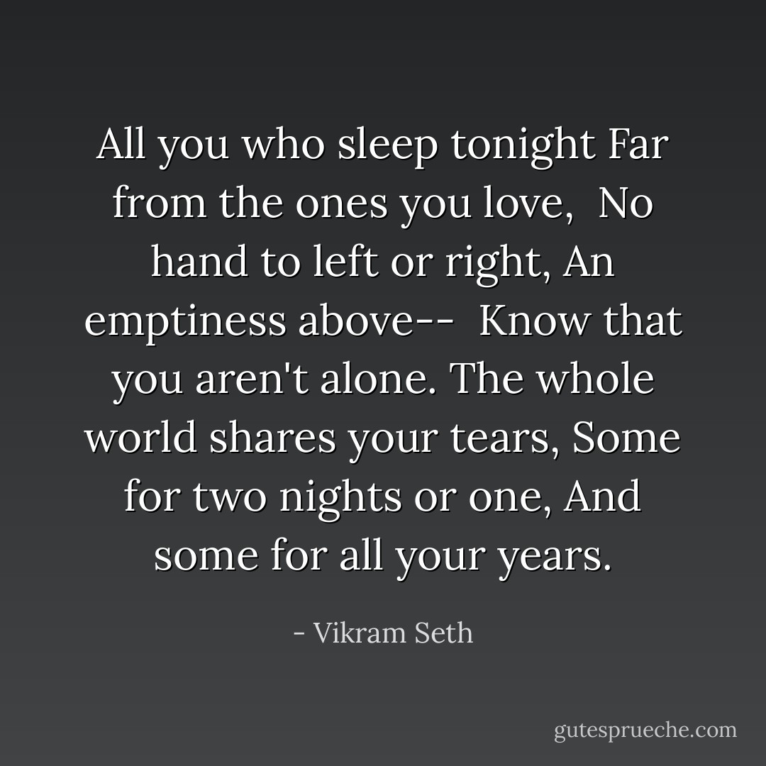 All you who sleep tonight<br />Far from the ones you love, <br />No hand to left or right,<br />An emptiness above--<br /><br />Know that you aren't alone.<br />The whole world shares your tears,<br />Some for two nights or one,<br />And some for all your years. - Vikram Seth