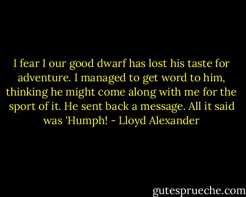 I fear I our good dwarf has lost his taste for adventure. I managed to get word to him, thinking he might come along with me for the sport of it. He sent back a message. All it said was 'Humph! - Lloyd Alexander