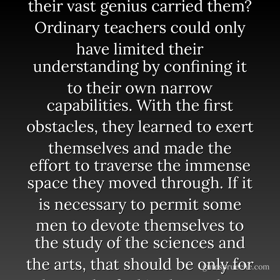 Those whom nature destined to make her disciples have no need of teachers. <a href="https://www.goodreads.com/author/show/50964.Bacon" title="Bacon" rel="nofollow noopener">Bacon</a>, <a href="https://www.goodreads.com/author/show/36556.Descartes" title="Descartes" rel="nofollow noopener">Descartes</a>, <a href="https://www.goodreads.com/author/show/135106.Newton" title="Newton" rel="nofollow noopener">Newton</a> — these tutors of the human race had no need of tutors themselves, and what guides could have led them to those places where their vast genius carried them? Ordinary teachers could only have limited their understanding by confining it to their own narrow capabilities. With the first obstacles, they learned to exert themselves and made the effort to traverse the immense space they moved through. If it is necessary to permit some men to devote themselves to the study of the sciences and the arts, that should be only for those who feel in themselves the power to walk alone in those men's footsteps and to move beyond them. It is the task of this small number of people to raise monuments to the glory of the human mind. - Jean-Jacques Rousseau