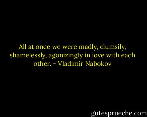 All at once we were madly, clumsily, shamelessly, agonizingly in love with each other. - Vladimir Nabokov