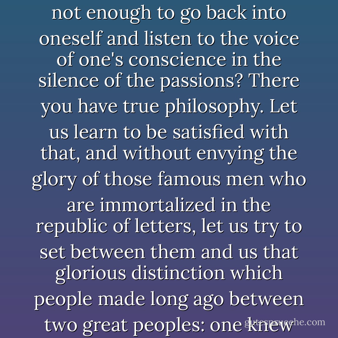 Are your principles not engraved in all hearts, and in order to learn your laws is it not enough to go back into oneself and listen to the voice of one's conscience in the silence of the passions? There you have true philosophy. Let us learn to be satisfied with that, and without envying the glory of those famous men who are immortalized in the republic of letters, let us try to set between them and us that glorious distinction which people made long ago between two great peoples: one knew how to speak well; the other how to act well. - Jean-Jacques Rousseau