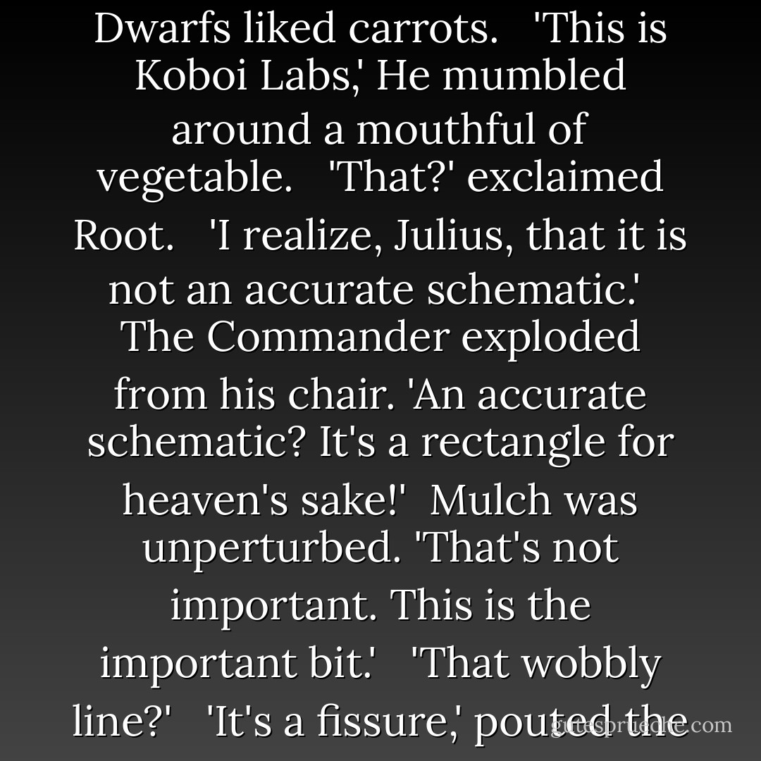 [Artemis] returned to the aft bay for Mulch's version of a briefing. <br /><br />The dwarf had drawn a crude diagram on a backlit wall panel. In fairness, there were more artistic chimpanzees. And less pungent ones. Mulch was using a carrot as a pointer, or more accurately, several carrots. Dwarfs liked carrots. <br /><br />'This is Koboi Labs,' He mumbled around a mouthful of vegetable. <br /><br />'That?' exclaimed Root. <br /><br />'I realize, Julius, that it is not an accurate schematic.'<br /><br />The Commander exploded from his chair. 'An accurate schematic? It's a rectangle for heaven's sake!'<br /><br />Mulch was unperturbed. 'That's not important. This is the important bit.' <br /><br />'That wobbly line?' <br /><br />'It's a fissure,' pouted the dwarf. 'Anybody can see that.'<br /><br />'Anybody in kindergarten maybe. So it's a fissure, so what?'<br /><br />'This is the clever bit. Y'see that fissure is not usually there.'<br /><br />Root began strangling the air again. Something he was doing more and more lately. - Eoin Colfer