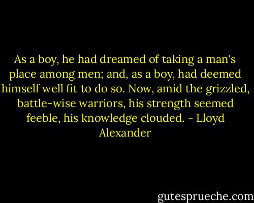 As a boy, he had dreamed of taking a man's place among men; and, as a boy, had deemed himself well fit to do so. Now, amid the grizzled, battle-wise warriors, his strength seemed feeble, his knowledge clouded. - Lloyd Alexander