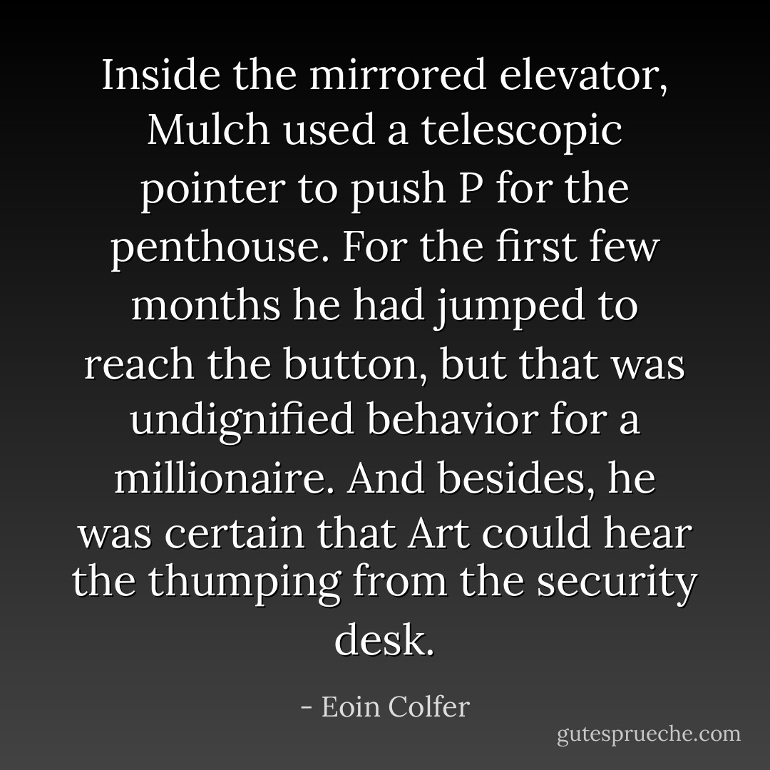 Inside the mirrored elevator, Mulch used a telescopic pointer to push P for the penthouse. For the first few months he had jumped to reach the button, but that was undignified behavior for a millionaire. And besides, he was certain that Art could hear the thumping from the security desk. - Eoin Colfer