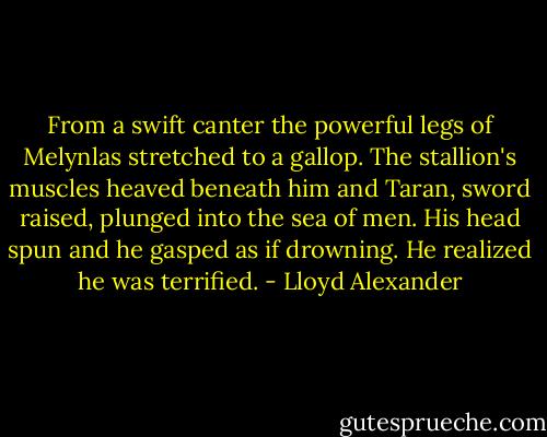From a swift canter the powerful legs of Melynlas stretched to a gallop. The stallion's muscles heaved beneath him and Taran, sword raised, plunged into the sea of men. His head spun and he gasped as if drowning. He realized he was terrified. - Lloyd Alexander