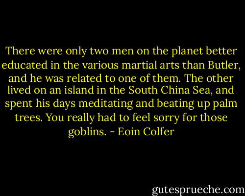There were only two men on the planet better educated in the various martial arts than Butler, and he was related to one of them. The other lived on an island in the South China Sea, and spent his days meditating and beating up palm trees. You really had to feel sorry for those goblins. - Eoin Colfer