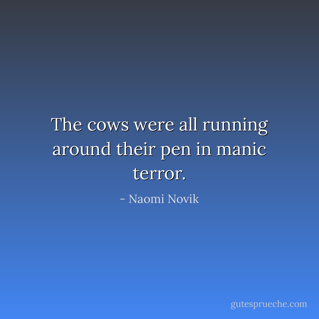 The cows were all running around their pen in manic terror. - Naomi Novik