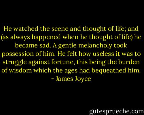 He watched the scene and thought of life; and (as always happened when he thought of life) he became sad. A gentle melancholy took possession of him. He felt how useless it was to struggle against fortune, this being the burden of wisdom which the ages had bequeathed him. - James Joyce