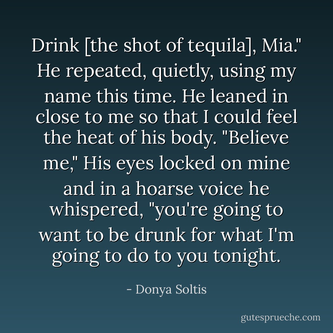 Drink [the shot of tequila], Mia." He repeated, quietly, using my name this time. He leaned in close to me so that I could feel the heat of his body. "Believe me," His eyes locked on mine and in a hoarse voice he whispered, "you're going to want to be drunk for what I'm going to do to you tonight. - Donya Soltis