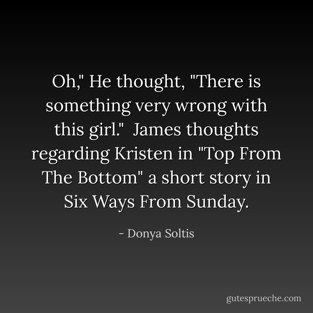 Oh," He thought, "There is something <i>very wrong</i> with this girl."<br /><br />James thoughts regarding Kristen in "Top From The Bottom" a short story in Six Ways From Sunday. - Donya Soltis