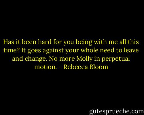 Has it been hard for you being with me all this time? It goes against your whole need to leave and change. No more Molly in perpetual motion. - Rebecca Bloom