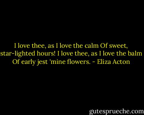 I love thee, as I love the calm<br />Of sweet, star-lighted hours!<br />I love thee, as I love the balm<br />Of early jest 'mine flowers. - Eliza Acton