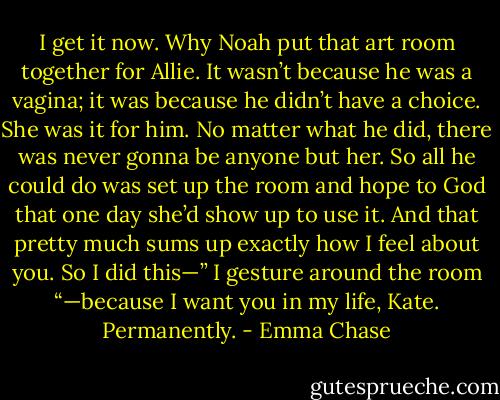 I get it now. Why Noah put that art room together for Allie. It wasn’t because he was a vagina; it was because he didn’t have a choice. She was it for him. No matter what he did, there was never gonna be anyone but her. So all he could do was set up the room and hope to God that one day she’d show up to use it. And that pretty much sums up exactly how I feel about you. So I did this—” I gesture around the room “—because I want you in my life, Kate. Permanently. - Emma Chase