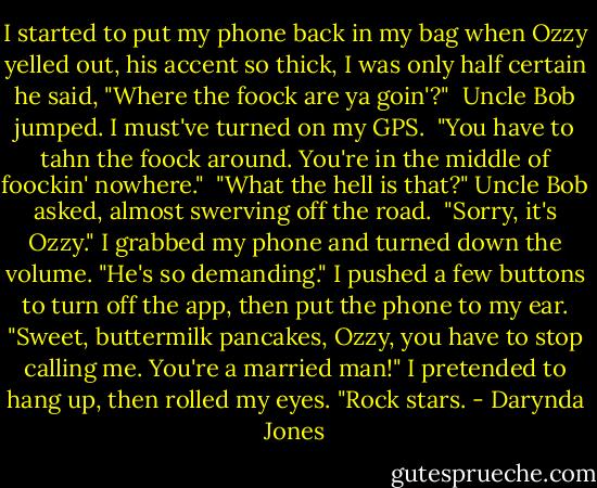 I started to put my phone back in my bag when Ozzy yelled out, his accent so thick, I was only half certain he said, "Where the foock are ya goin'?"<br /><br />Uncle Bob jumped. I must've turned on my GPS.<br /><br />"You have to tahn the foock around. You're in the middle of foockin' nowhere."<br /><br />"What the hell is that?" Uncle Bob asked, almost swerving off the road.<br /><br />"Sorry, it's Ozzy." I grabbed my phone and turned down the volume. "He's so demanding." I pushed a few buttons to turn off the app, then put the phone to my ear. "Sweet, buttermilk pancakes, Ozzy, you have to stop calling me. You're a married man!" I pretended to hang up, then rolled my eyes. "Rock stars. - Darynda Jones
