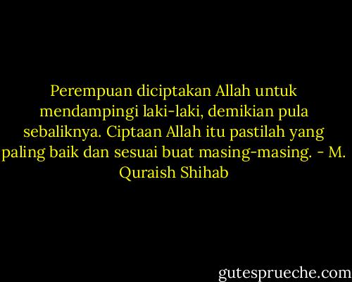 Perempuan diciptakan Allah untuk mendampingi laki-laki, demikian pula sebaliknya. Ciptaan Allah itu pastilah yang paling baik dan sesuai buat masing-masing. - M. Quraish Shihab