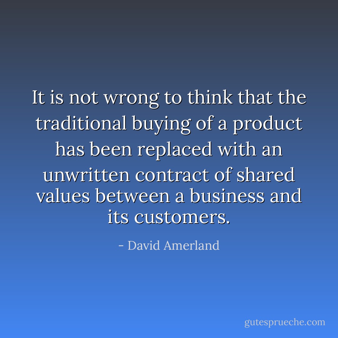 It is not wrong to think that the traditional buying of a product has been replaced with an unwritten contract of shared values between a business and its customers. - David Amerland