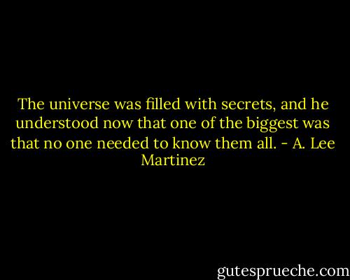 The universe was filled with secrets, and he understood now that one of the biggest was that no one needed to know them all. - A. Lee Martinez