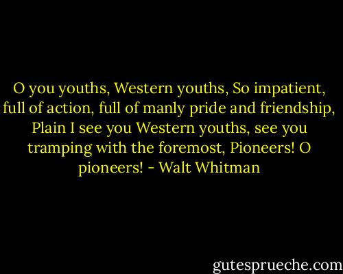O you youths, Western youths,<br />So impatient, full of action, full of manly pride and friendship,<br />Plain I see you Western youths, see you tramping with the foremost,<br />Pioneers! O pioneers! - Walt Whitman