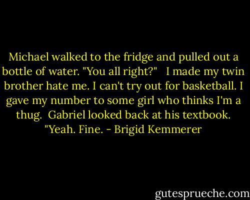 Michael walked to the fridge and pulled out a bottle of water. "You all right?" <br /><br />I made my twin brother hate me.<br />I can't try out for basketball.<br />I gave my number to some girl who thinks I'm a thug.<br /><br />Gabriel looked back at his textbook. "Yeah. Fine. - Brigid Kemmerer