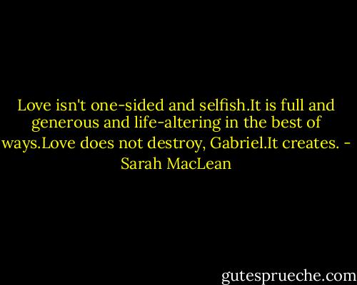 Love isn't one-sided and selfish.It is full and generous and life-altering in the best of ways.Love does not destroy, Gabriel.It creates. - Sarah MacLean