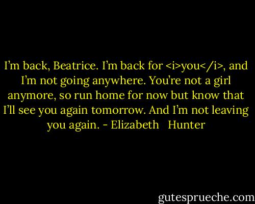 I’m back, Beatrice. I’m back for <i>you</i>, and I’m not going anywhere. You’re not a girl anymore, so run home for now but know that I’ll see you again tomorrow. And I’m not leaving you again. - Elizabeth   Hunter