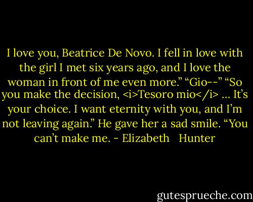 I love you, Beatrice De Novo. I fell in love with the girl I met six years ago, and I love the woman in front of me even more.”<br />“Gio--”<br />“So you make the decision, <i>Tesoro mio</i> … It’s your choice. I want eternity with you, and I’m not leaving again.” He gave her a sad smile. “You can’t make me. - Elizabeth   Hunter
