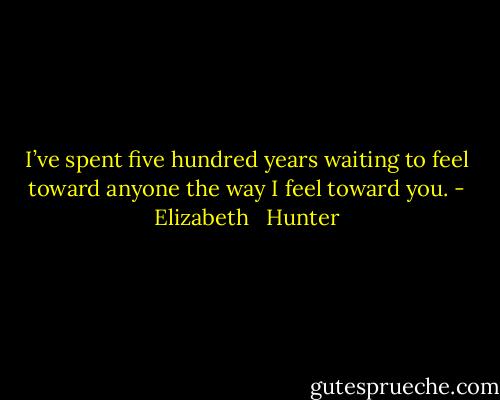I’ve spent five hundred years waiting to feel toward anyone the way I feel toward you. - Elizabeth   Hunter