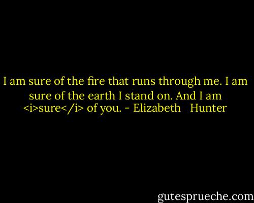 I am sure of the fire that runs through me. I am sure of the earth I stand on. And I am <i>sure</i> of you. - Elizabeth   Hunter