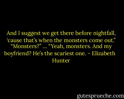 And I suggest we get there before nightfall, ‘cause that’s when the monsters come out.”<br />“Monsters?” …<br />“Yeah, monsters. And my boyfriend? He’s the scariest one. - Elizabeth   Hunter