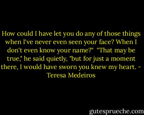How could I have let you do any of those things when I've never even seen your face? When I don't even know your name?"<br /><br />"That may be true," he said quietly, "but for just a moment there, I would have sworn you knew my heart. - Teresa Medeiros